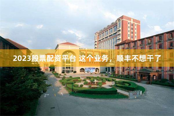 2023股票配资平台 这个业务，顺丰不想干了