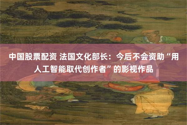 中国股票配资 法国文化部长：今后不会资助“用人工智能取代创作者”的影视作品