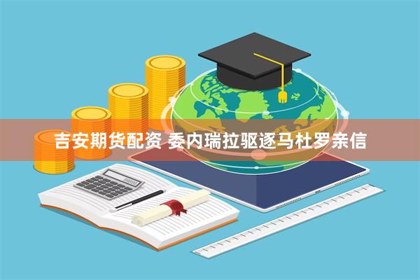 吉安期货配资 委内瑞拉驱逐马杜罗亲信