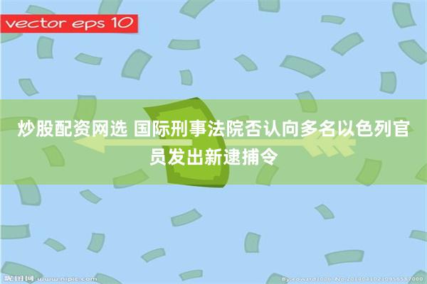 炒股配资网选 国际刑事法院否认向多名以色列官员发出新逮捕令