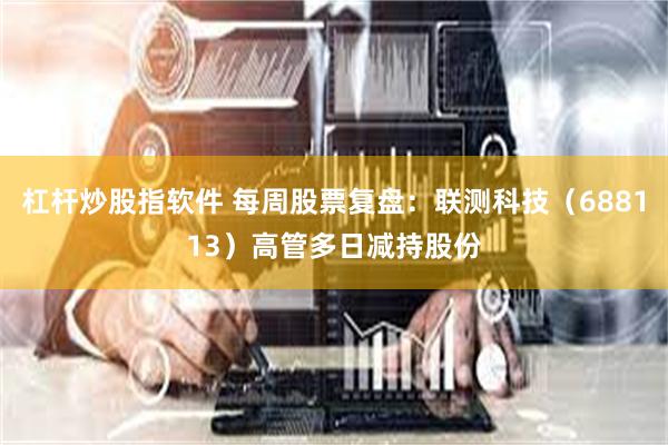 杠杆炒股指软件 每周股票复盘：联测科技（688113）高管多日减持股份