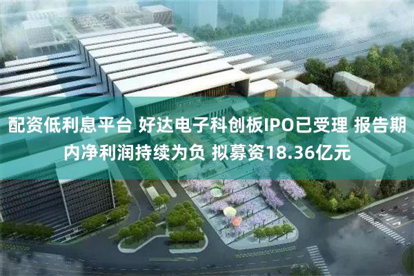 配资低利息平台 好达电子科创板IPO已受理 报告期内净利润持续为负 拟募资18.36亿元