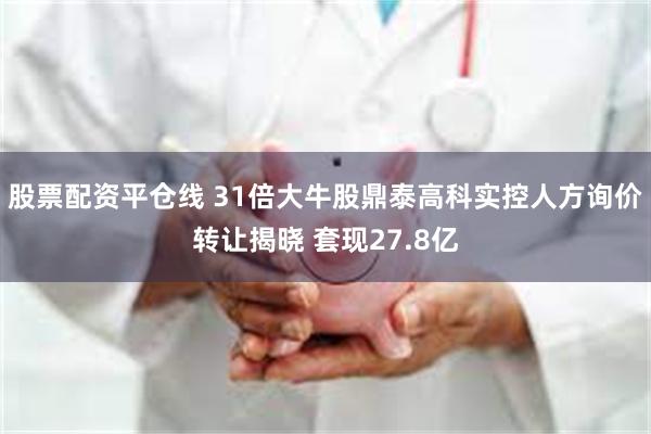 股票配资平仓线 31倍大牛股鼎泰高科实控人方询价转让揭晓 套现27.8亿