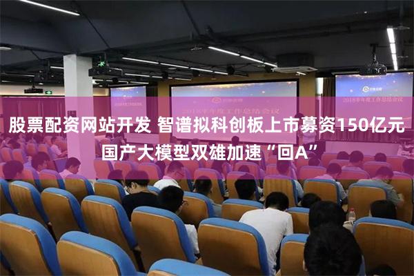 股票配资网站开发 智谱拟科创板上市募资150亿元 国产大模型双雄加速“回A”
