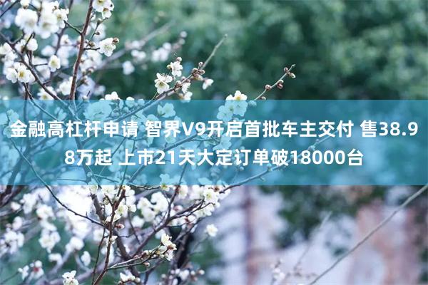 金融高杠杆申请 智界V9开启首批车主交付 售38.98万起 上市21天大定订单破18000台