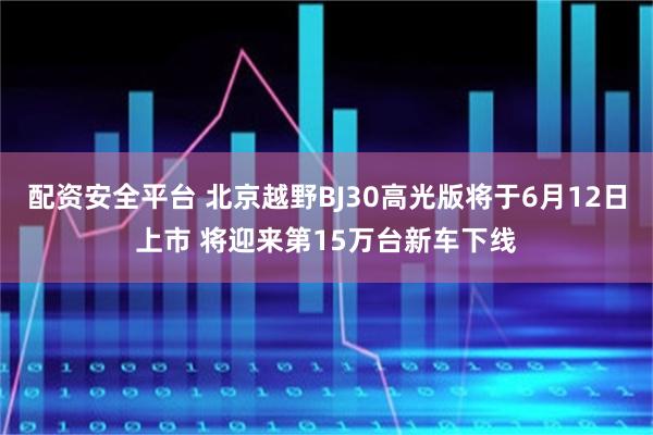 配资安全平台 北京越野BJ30高光版将于6月12日上市 将迎来第15万台新车下线