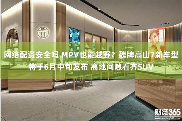 网络配资安全吗 MPV也能越野？魏牌高山7新车型将于6月中旬发布 离地间隙看齐SUV