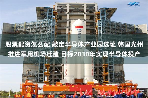 股票配资怎么配 敲定半导体产业园选址 韩国光州推进军用机场迁建 目标2030年实现半导体投产