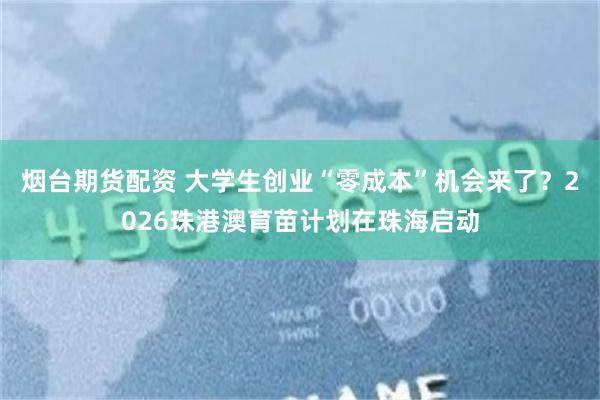 烟台期货配资 大学生创业“零成本”机会来了?2026珠港澳育苗计划在珠海启动
