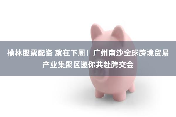 榆林股票配资 就在下周！广州南沙全球跨境贸易产业集聚区邀你共赴跨交会