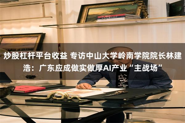 炒股杠杆平台收益 专访中山大学岭南学院院长林建浩:广东应成做实做厚AI产业“主战场”