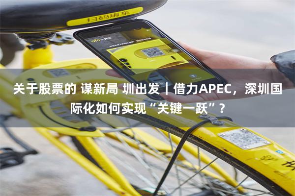 关于股票的 谋新局 圳出发|借力APEC,深圳国际化如何实现“关键一跃”?