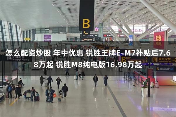 怎么配资炒股 年中优惠 锐胜王牌E-M7补贴后7.68万起 锐胜M8纯电版16.98万起