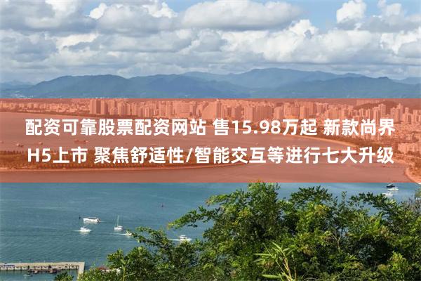 配资可靠股票配资网站 售15.98万起 新款尚界H5上市 聚焦舒适性/智能交互等进行七大升级