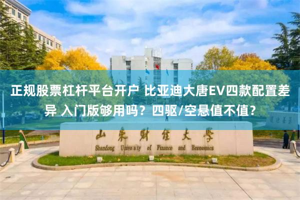 正规股票杠杆平台开户 比亚迪大唐EV四款配置差异 入门版够用吗?四驱/空悬值不值?