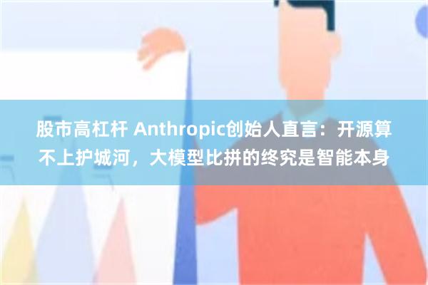 股市高杠杆 Anthropic创始人直言:开源算不上护城河,大模型比拼的终究是智能本身