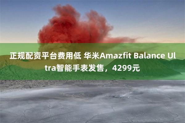 正规配资平台费用低 华米Amazfit Balance Ultra智能手表发售，4299元