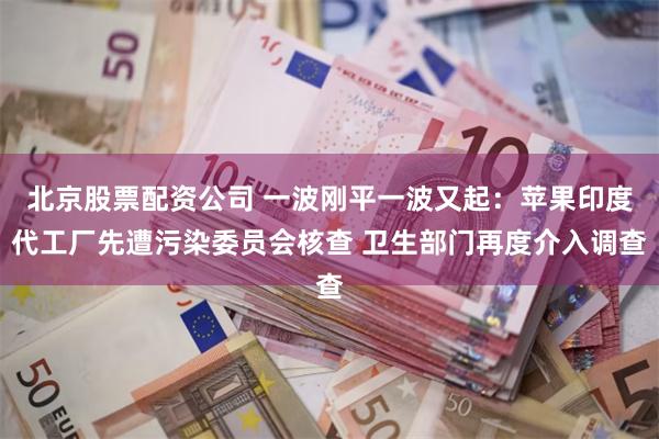 北京股票配资公司 一波刚平一波又起：苹果印度代工厂先遭污染委员会核查 卫生部门再度介入调查