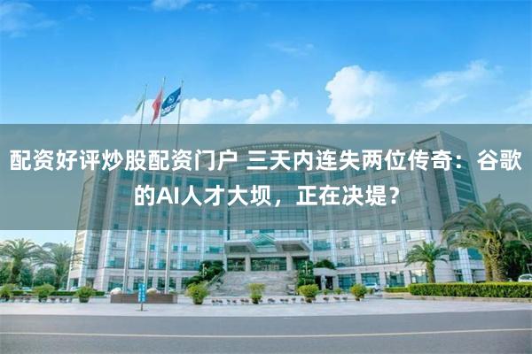 配资好评炒股配资门户 三天内连失两位传奇：谷歌的AI人才大坝，正在决堤？