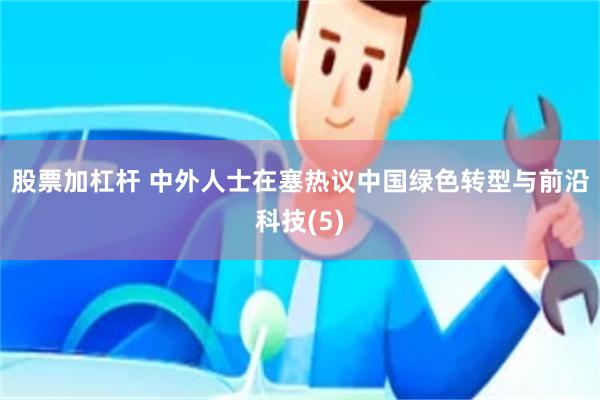 股票加杠杆 中外人士在塞热议中国绿色转型与前沿科技(5)