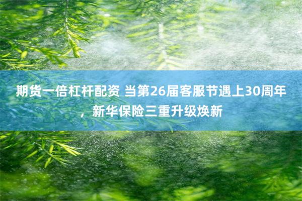 期货一倍杠杆配资 当第26届客服节遇上30周年，新华保险三重升级焕新