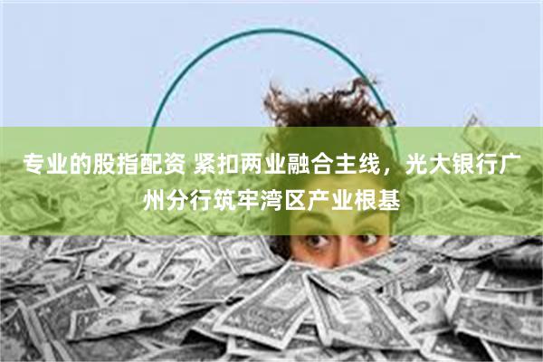 专业的股指配资 紧扣两业融合主线,光大银行广州分行筑牢湾区产业根基
