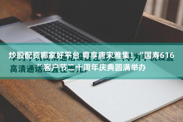 炒股配资哪家好平台 粤享唐宋雅集！“国寿616”客户节二十周年庆典圆满举办