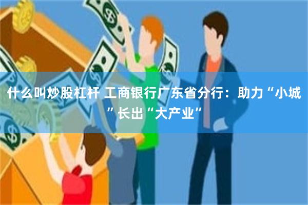 什么叫炒股杠杆 工商银行广东省分行：助力“小城”长出“大产业”