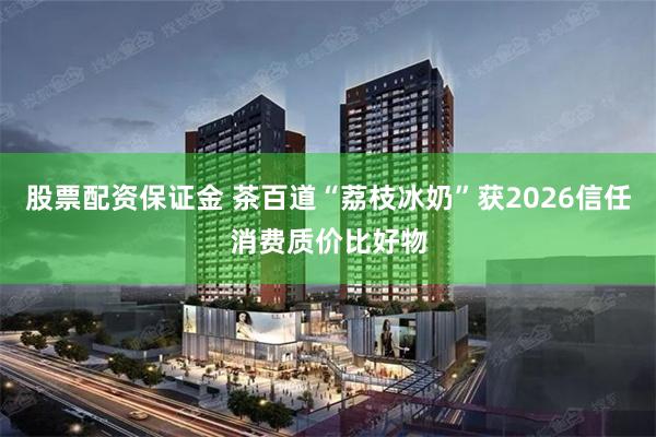 股票配资保证金 茶百道“荔枝冰奶”获2026信任消费质价比好物