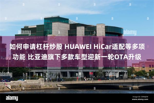 如何申请杠杆炒股 HUAWEI HiCar适配等多项功能 比亚迪旗下多款车型迎新一轮OTA升级
