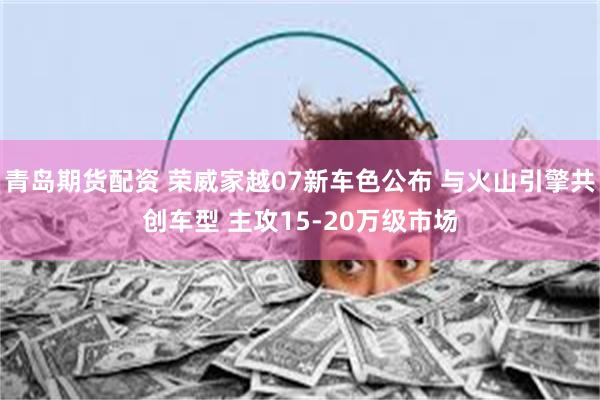 青岛期货配资 荣威家越07新车色公布 与火山引擎共创车型 主攻15-20万级市场