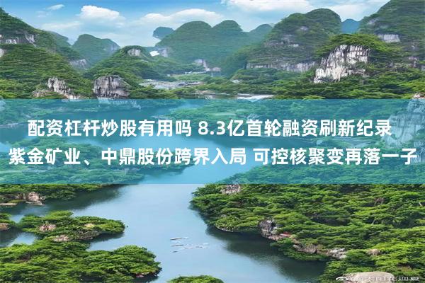 配资杠杆炒股有用吗 8.3亿首轮融资刷新纪录 紫金矿业、中鼎股份跨界入局 可控核聚变再落一子