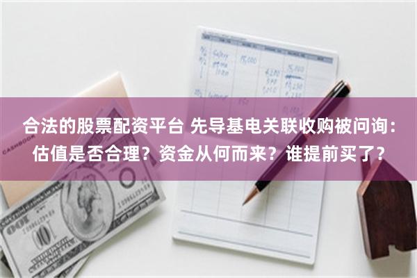 合法的股票配资平台 先导基电关联收购被问询:估值是否合理?资金从何而来?谁提前买了?