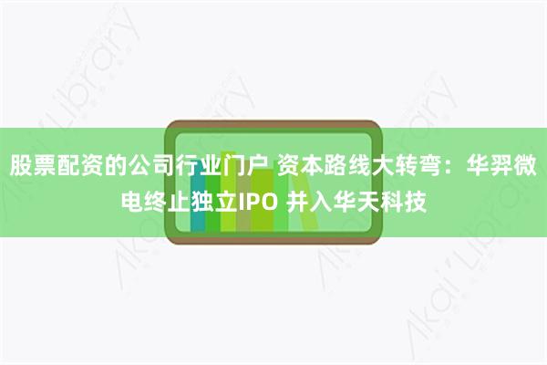 股票配资的公司行业门户 资本路线大转弯:华羿微电终止独立IPO 并入华天科技