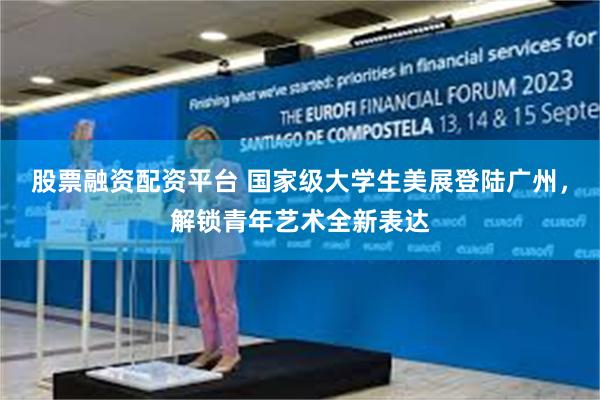股票融资配资平台 国家级大学生美展登陆广州,解锁青年艺术全新表达