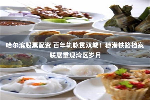 哈尔滨股票配资 百年轨脉贯双城!穗港铁路档案联展重现湾区岁月