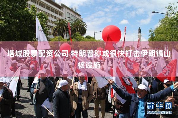 塔城股票配资公司 特朗普称或很快打击伊朗镐山核设施