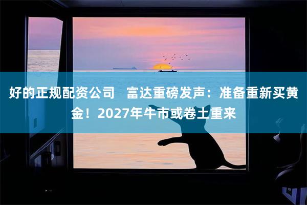 好的正规配资公司   富达重磅发声：准备重新买黄金！2027年牛市或卷土重来