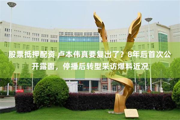 股票抵押配资 卢本伟真要复出了？8年后首次公开露面，停播后转型采访爆料近况