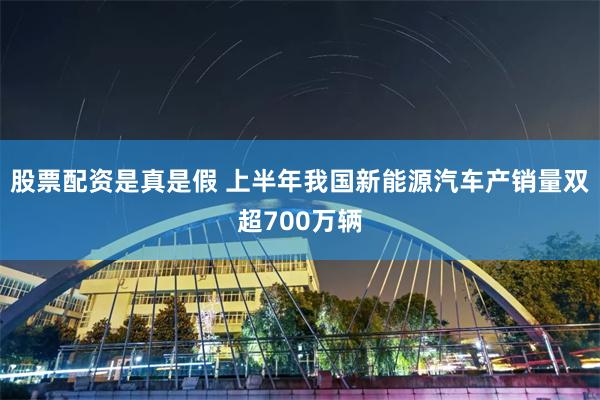 股票配资是真是假 上半年我国新能源汽车产销量双超700万辆