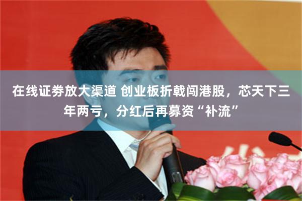 在线证劵放大渠道 创业板折戟闯港股，芯天下三年两亏，分红后再募资“补流”
