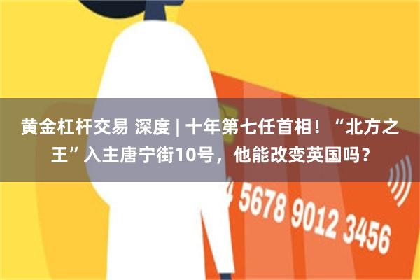 黄金杠杆交易 深度 | 十年第七任首相!“北方之王”入主唐宁街10号,他能改变英国吗?