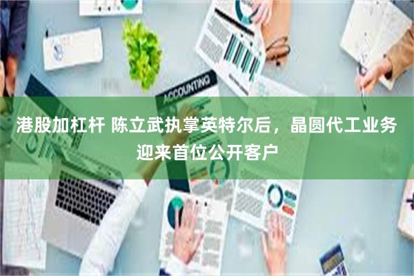 港股加杠杆 陈立武执掌英特尔后,晶圆代工业务迎来首位公开客户