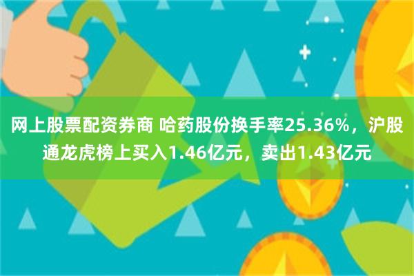 网上股票配资券商 哈药股份换手率25.36%，沪股通龙虎榜上买入1.46亿元，卖出1.43亿元