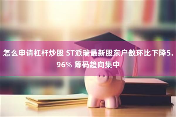 怎么申请杠杆炒股 ST派瑞最新股东户数环比下降5.96% 筹码趋向集中