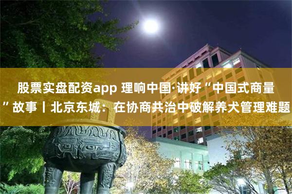 股票实盘配资app 理响中国·讲好“中国式商量”故事丨北京东城：在协商共治中破解养犬管理难题