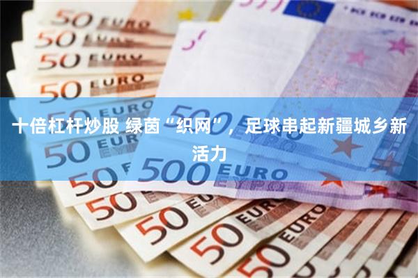 十倍杠杆炒股 绿茵“织网”,足球串起新疆城乡新活力