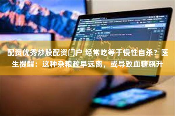 配资优秀炒股配资门户 经常吃等于慢性自杀？医生提醒：这种杂粮趁早远离，或导致血糖飙升