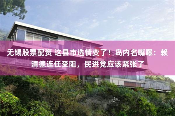 无锡股票配资 这县市选情变了！岛内名嘴曝：赖清德连任受阻，民进党应该紧张了