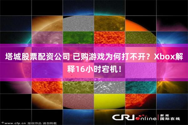 塔城股票配资公司 已购游戏为何打不开？Xbox解释16小时宕机！